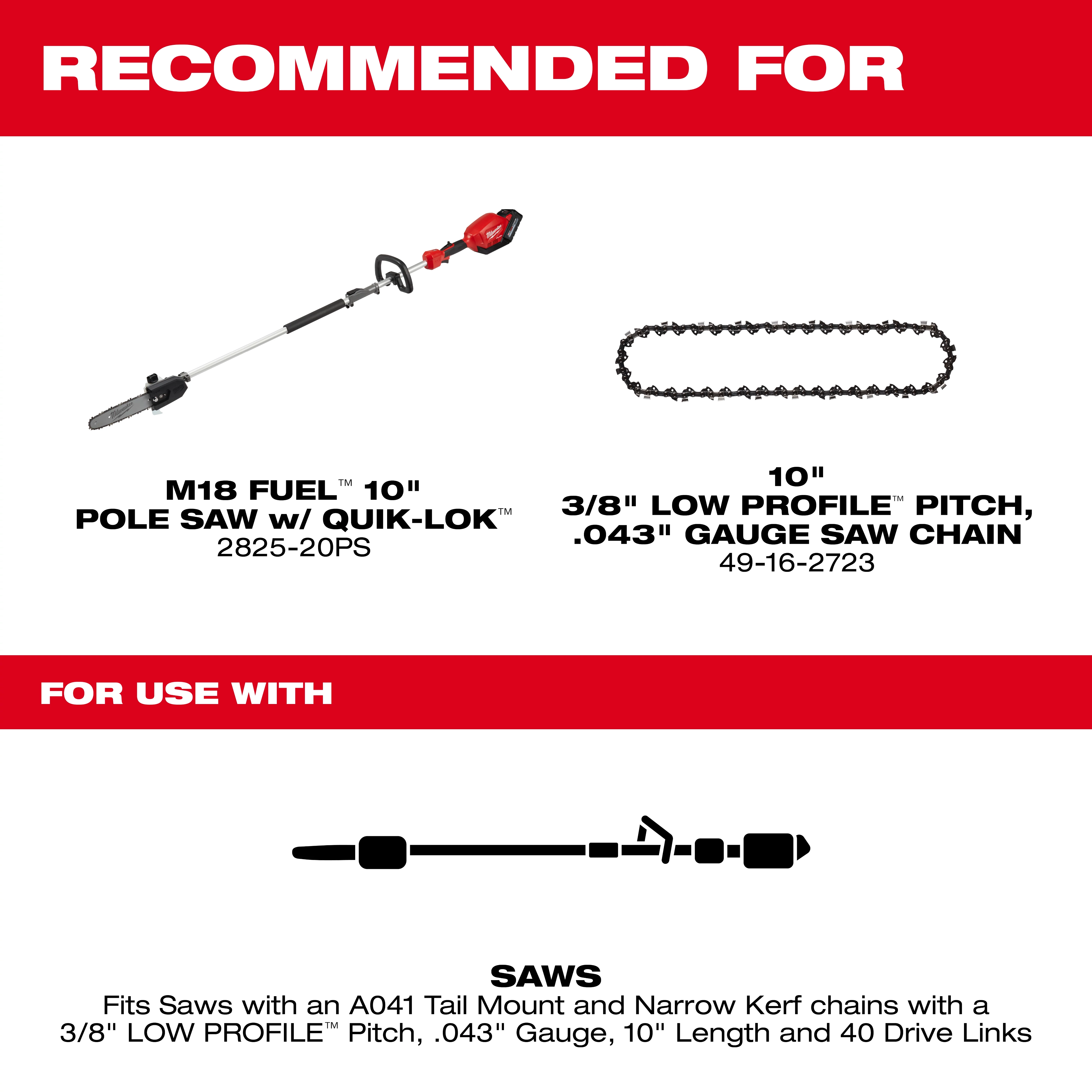 Recommended for an M18 FUEL 10-inch Pole Saw with QUIK-LOK and a 10-inch 3/8" Low Profile Pitch, .043" Gauge Saw Chain